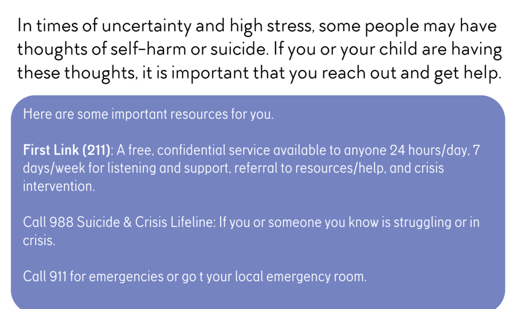 In times of uncertainty and high stress, some people may have thoughts of self-harm or suicide. lf you or your child are having these thoughts, it is important that you reach out and get help.